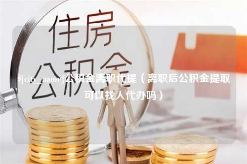 喀什公积金离职代提（离职后公积金提取可以找人代办吗）